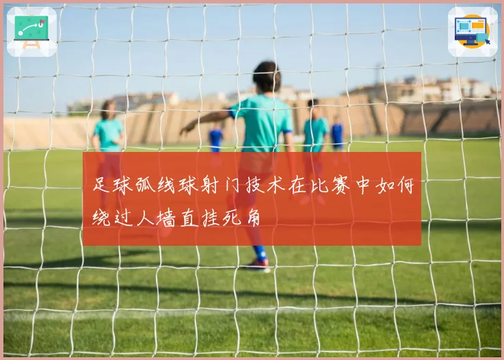 足球弧线球射门技术在比赛中如何绕过人墙直挂死角