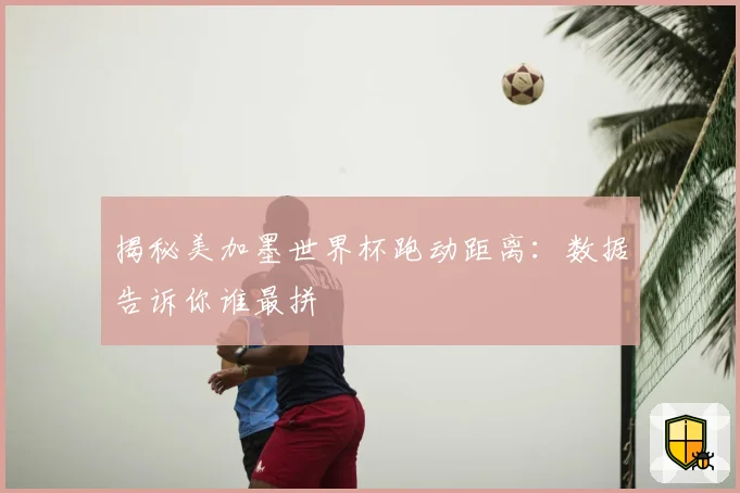 揭秘美加墨世界杯跑动距离：数据告诉你谁最拼