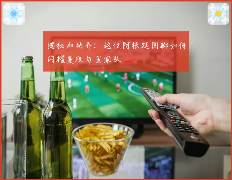 揭秘加纳乔：这位阿根廷国脚如何闪耀曼联与国家队