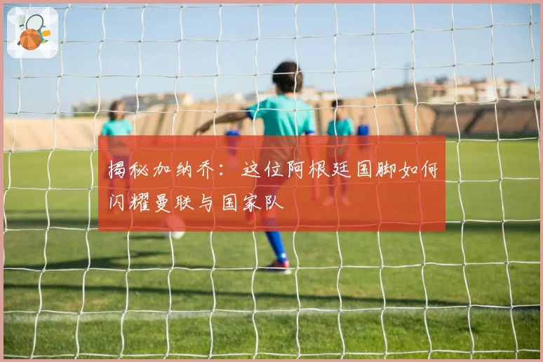 揭秘加纳乔：这位阿根廷国脚如何闪耀曼联与国家队